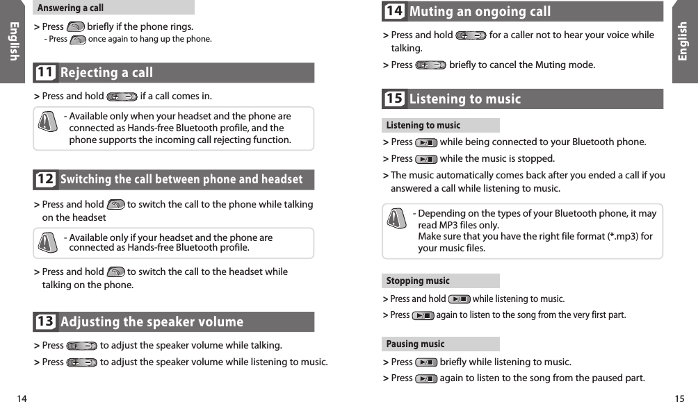 14English15EnglishSwitching the call between phone and headset12&gt;  Press and hold   to switch the call to the phone while talking on the headset-  Available only if your headset and the phone are  connected as Hands-free Bluetooth profile.&gt;  Press and hold   to switch the call to the headset while talking on the phone.Adjusting the speaker volume13&gt;  Press   to adjust the speaker volume while talking.&gt; Press   to adjust the speaker volume while listening to music.Muting an ongoing call14&gt;  Press and hold   for a caller not to hear your voice while talking.&gt; Press   briefly to cancel the Muting mode.Rejecting a call 11&gt;  Press and hold   if a call comes in.-  Available only when your headset and the phone are connected as Hands-free Bluetooth profile, and the phone supports the incoming call rejecting function.Answering a call&gt;  Press   briefly if the phone rings.    - Press   once again to hang up the phone. Listening to music15Listening to music&gt;  Press   while being connected to your Bluetooth phone. &gt;  Press   while the music is stopped.&gt;  The music automatically comes back after you ended a call if you answered a call while listening to music. Stopping music&gt;  Press and hold   while listening to music. &gt;  Press   again to listen to the song from the very first part.-  Depending on the types of your Bluetooth phone, it may read MP3 files only.  Make sure that you have the right file format (*.mp3) for your music files. Pausing music&gt;  Press   briefly while listening to music. &gt;  Press   again to listen to the song from the paused part.