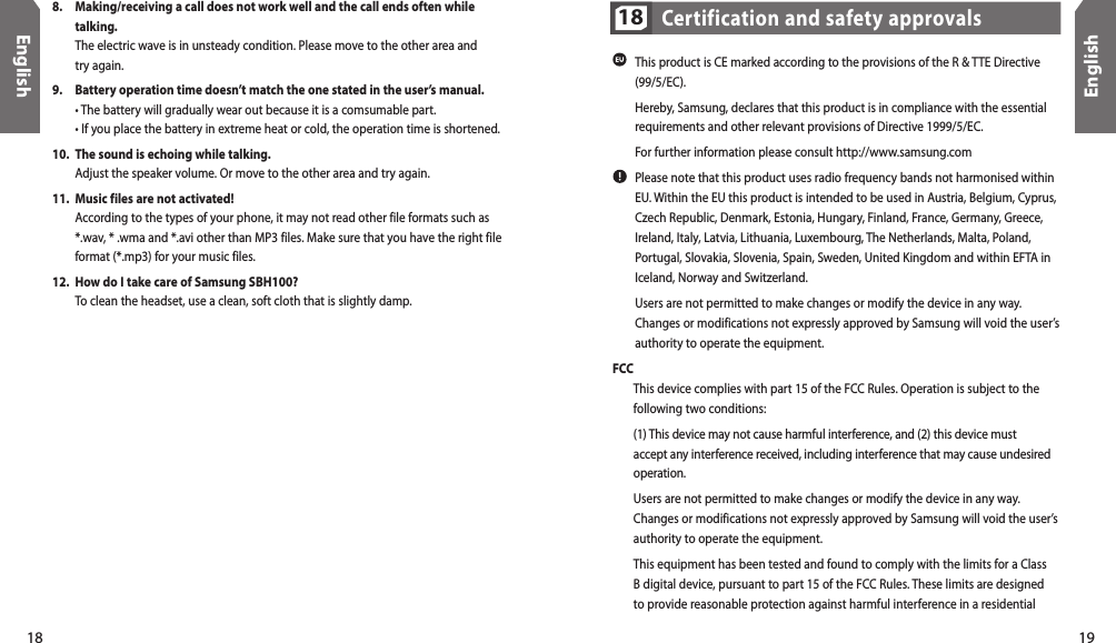 18English19EnglishCertification and safety approvals18 This product is CE marked according to the provisions of the R &amp; TTE Directive  (99/5/EC).  Hereby, Samsung, declares that this product is in compliance with the essential requirements and other relevant provisions of Directive 1999/5/EC.  For further information please consult http://www.samsung.com Please note that this product uses radio frequency bands not harmonised within EU. Within the EU this product is intended to be used in Austria, Belgium, Cyprus, Czech Republic, Denmark, Estonia, Hungary, Finland, France, Germany, Greece, Ireland, Italy, Latvia, Lithuania, Luxembourg, The Netherlands, Malta, Poland, Portugal, Slovakia, Slovenia, Spain, Sweden, United Kingdom and within EFTA in Iceland, Norway and Switzerland.  Users are not permitted to make changes or modify the device in any way.  Changes or modifications not expressly approved by Samsung will void the user’s authority to operate the equipment.FCC  This device complies with part 15 of the FCC Rules. Operation is subject to the following two conditions:  (1) This device may not cause harmful interference, and (2) this device must accept any interference received, including interference that may cause undesired operation. Users are not permitted to make changes or modify the device in any way. Changes or modifications not expressly approved by Samsung will void the user’s authority to operate the equipment. This equipment has been tested and found to comply with the limits for a Class B digital device, pursuant to part 15 of the FCC Rules. These limits are designed to provide reasonable protection against harmful interference in a residential 8.  Making/receiving a call does not work well and the call ends often while talking.  The electric wave is in unsteady condition. Please move to the other area and  try again. 9.  Battery operation time doesn’t match the one stated in the user’s manual.  • The battery will gradually wear out because it is a comsumable part.  • If you place the battery in extreme heat or cold, the operation time is shortened.10.  The sound is echoing while talking.  Adjust the speaker volume. Or move to the other area and try again.11.  Music files are not activated!  According to the types of your phone, it may not read other file formats such as *.wav, * .wma and *.avi other than MP3 files. Make sure that you have the right file format (*.mp3) for your music files.12.  How do I take care of Samsung SBH100?  To clean the headset, use a clean, soft cloth that is slightly damp.
