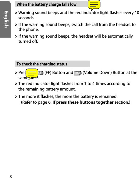 8English&gt;  Press the   (FF) Button and   (Volume Down) Button at the same time.&gt;  The red indicator light flashes from 1 to 4 times according to the remaining battery amount.&gt; The more it flashes, the more the battery is remained. (Refer to page 6. If press these buttons together section.)To check the charging status&gt;  Warning sound beeps and the red indicator light flashes every 10 seconds.&gt;  If the warning sound beeps, switch the call from the headset to  the phone.&gt;  If the warning sound beeps, the headset will be automatically turned off. When the battery charge falls low