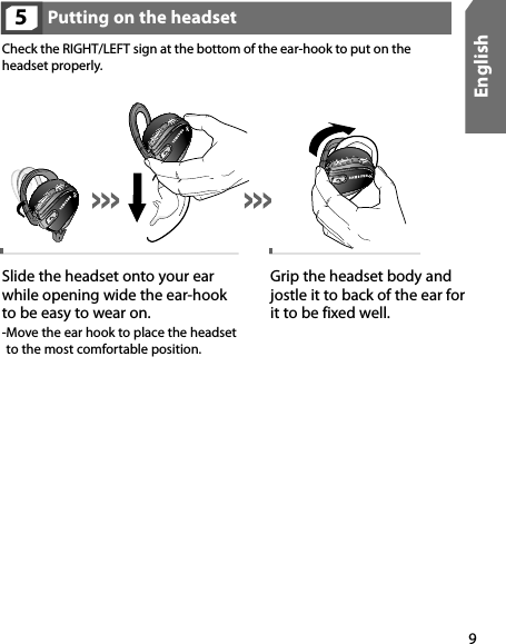 9EnglishPutting on the headset5Check the RIGHT/LEFT sign at the bottom of the ear-hook to put on the headset properly. Slide the headset onto your ear while opening wide the ear-hook to be easy to wear on. - Move the ear hook to place the headset to the most comfortable position.Grip the headset body and jostle it to back of the ear for  it to be fixed well.