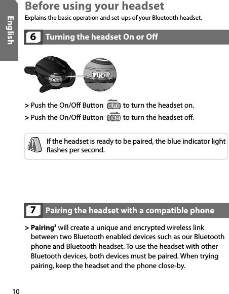 10EnglishTurning the headset On or Off6&gt; Push the On/Off Button   to turn the headset on.&gt; Push the On/Off Button   to turn the headset off.If the headset is ready to be paired, the blue indicator light flashes per second.Pairing the headset with a compatible phone7&gt;  Pairing3 will create a unique and encrypted wireless link between two Bluetooth enabled devices such as our Bluetooth phone and Bluetooth headset. To use the headset with other Bluetooth devices, both devices must be paired. When trying pairing, keep the headset and the phone close-by. Before using your headsetExplains the basic operation and set-ups of your Bluetooth headset.