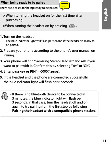 11EnglishThere are 2 cases for being ready to be paired. When being ready to be paired&gt;  When turning the headset on for the first time after purchasing. &gt;When turning the headset on by pressing    .-  If there is no Bluetooth device to be connected in  3 minutes, the blue indicator light will flash per  3 seconds. In that case, turn the headset off and on  again to try pairing from the first step by following  Pairing the headset with a compatible phone section.1.  Turn on the headset.   -  The blue indicator light will flash per second if the headset is ready to be paired. 2.  Prepare your phone according to the phone’s user manual on Pairing. 3.  Your phone will find “Samsung Stereo Headset” and ask if you want to pair with it. Confirm this by selecting “Yes” or “OK”. 4. Enter passkey or PIN4 = 0000(4zeros).5.  If the headset and the phone are connected successfully,  the blue indicator light will flash per 6 seconds.