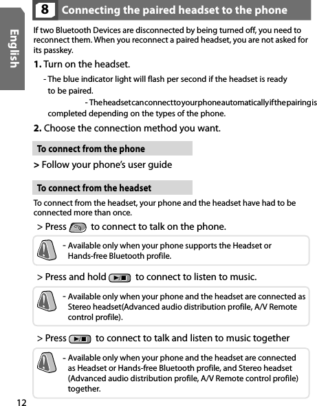 12EnglishConnecting the paired headset to the phone 8If two Bluetooth Devices are disconnected by being turned off, you need to reconnect them. When you reconnect a paired headset, you are not asked for its passkey.To connect from the phone &gt; Follow your phone’s user guide To connect from the headset  To connect from the headset, your phone and the headset have had to be  connected more than once.1.  Turn on the headset. -  The blue indicator light will flash per second if the headset is ready  to be paired.    -  The headset can connect to your phone automatically if the pairing is completed depending on the types of the phone.2.  Choose the connection method you want.&gt; Press    to connect to talk on the phone.&gt; Press and hold    to connect to listen to music.&gt; Press    to connect to talk and listen to music together-  Available only when your phone supports the Headset or Hands-free Bluetooth profile.-  Available only when your phone and the headset are connected as  Stereo headset(Advanced audio distribution profile, A/V Remote control profile).-  Available only when your phone and the headset are connected  as Headset or Hands-free Bluetooth profile, and Stereo headset  (Advanced audio distribution profile, A/V Remote control profile) together. 