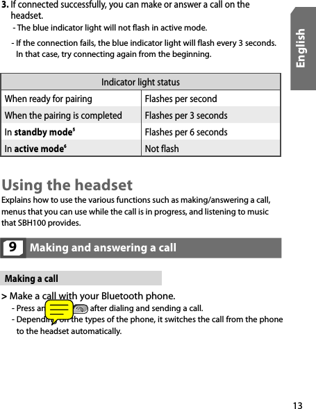 13EnglishIndicator light statusWhen ready for pairing Flashes per secondWhen the pairing is completed Flashes per 3 secondsIn standby mode5Flashes per 6 secondsIn active mode6  Not flash Making and answering a call9Using the headsetExplains how to use the various functions such as making/answering a call, menus that you can use while the call is in progress, and listening to music that SBH100 provides.Making a call&gt;  Make a call with your Bluetooth phone.    - Press and hold   after dialing and sending a call. -  Depending on the types of the phone, it switches the call from the phone  to the headset automatically.3.  If connected successfully, you can make or answer a call on the headset.  -  The blue indicator light will not flash in active mode.      -  If the connection fails, the blue indicator light will flash every 3 seconds. In that case, try connecting again from the beginning.