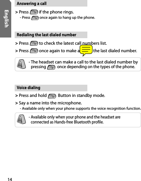 14EnglishVoice dialing&gt;  Press and hold    Button in standby mode.&gt;  Say a name into the microphone.  - Available only when your phone supports the voice recognition function.-  Available only when your phone and the headset are  connected as Hands-free Bluetooth profile.Answering a call&gt;  Press   if the phone rings.    - Press   once again to hang up the phone. Redialing the last dialed number&gt;  Press   to check the latest call numbers list.&gt;  Press   once again to make a call to the last dialed number.-  The headset can make a call to the last dialed number by  pressing    once depending on the types of the phone.