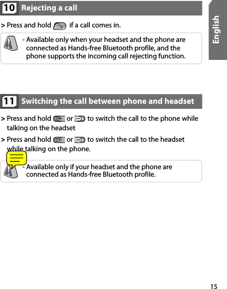 15EnglishSwitching the call between phone and headset11&gt;  Press and hold   or   to switch the call to the phone while talking on the headset&gt;  Press and hold   or   to switch the call to the headset while talking on the phone.-  Available only if your headset and the phone are  connected as Hands-free Bluetooth profile.Rejecting a call 10&gt;  Press and hold    if a call comes in.-  Available only when your headset and the phone are connected as Hands-free Bluetooth profile, and the phone supports the incoming call rejecting function.