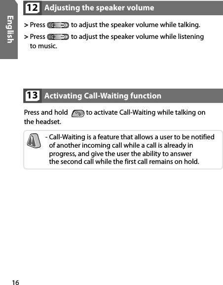 16EnglishActivating Call-Waiting function13Press and hold    to activate Call-Waiting while talking on  the headset.-  Call-Waiting is a feature that allows a user to be notified of another incoming call while a call is already in  progress, and give the user the ability to answer  the second call while the first call remains on hold.Adjusting the speaker volume12&gt;  Press   to adjust the speaker volume while talking.&gt;  Press   to adjust the speaker volume while listening  to music.