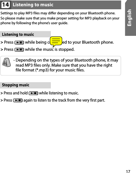 17EnglishListening to music14Listening to music&gt;  Press   while being connected to your Bluetooth phone. &gt;  Press   while the music is stopped.-  Depending on the types of your Bluetooth phone, it may read MP3 files only. Make sure that you have the right  file format (*.mp3) for your music files. Settings to play MP3 files may differ depending on your Bluetooth phone. So please make sure that you make proper setting for MP3 playback on your phone by following the phone’s user guide.Stopping music&gt;  Press and hold   while listening to music. &gt;  Press   again to listen to the track from the very first part.