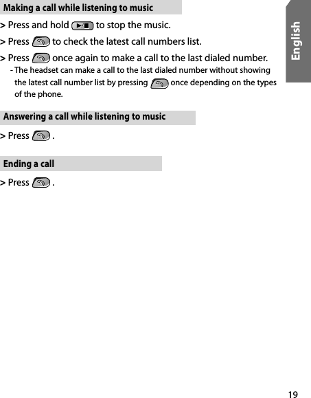 19EnglishMaking a call while listening to music&gt;  Press and hold   to stop the music. &gt;  Press   to check the latest call numbers list.&gt;  Press   once again to make a call to the last dialed number.   -  The headset can make a call to the last dialed number without showing the latest call number list by pressing  once depending on the types of the phone.Answering a call while listening to music&gt;  Press   .Ending a call&gt;  Press   .
