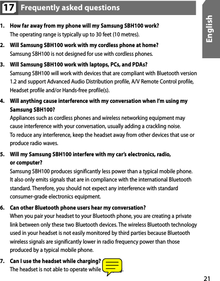 21EnglishFrequently asked questions171.  How far away from my phone will my Samsung SBH100 work?  The operating range is typically up to 30 feet (10 metres).2.  Will Samsung SBH100 work with my cordless phone at home?  Samsung SBH100 is not designed for use with cordless phones. 3.  Will Samsung SBH100 work with laptops, PCs, and PDAs?  Samsung SBH100 will work with devices that are compliant with Bluetooth version 1.2 and support Advanced Audio Distribution profile, A/V Remote Control profile, Headset profile and/or Hands-free profile(s). 4.  Will anything cause interference with my conversation when I’m using my Samsung SBH100?  Appliances such as cordless phones and wireless networking equipment may  cause interference with your conversation, usually adding a crackling noise.   To reduce any interference, keep the headset away from other devices that use or produce radio waves.5.  Will my Samsung SBH100 interfere with my car’s electronics, radio,  or computer?  Samsung SBH100 produces significantly less power than a typical mobile phone. It also only emits signals that are in compliance with the international Bluetooth standard. Therefore, you should not expect any interference with standard consumer-grade electronics equipment. 6.  Can other Bluetooth phone users hear my conversation?  When you pair your headset to your Bluetooth phone, you are creating a private link between only these two Bluetooth devices. The wireless Bluetooth technology used in your headset is not easily monitored by third parties because Bluetooth wireless signals are significantly lower in radio frequency power than those produced by a typical mobile phone. 7.  Can I use the headset while charging?  The headset is not able to operate while charging.
