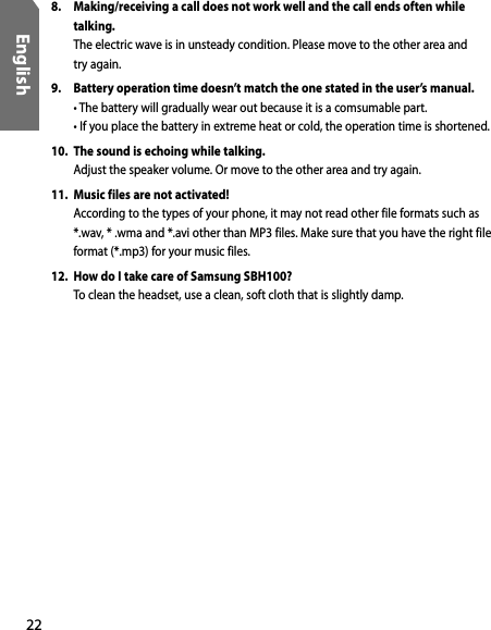 22English8.  Making/receiving a call does not work well and the call ends often while talking.  The electric wave is in unsteady condition. Please move to the other area and  try again. 9.  Battery operation time doesn’t match the one stated in the user’s manual.  • The battery will gradually wear out because it is a comsumable part.  • If you place the battery in extreme heat or cold, the operation time is shortened.10.  The sound is echoing while talking.  Adjust the speaker volume. Or move to the other area and try again.11.  Music files are not activated!  According to the types of your phone, it may not read other file formats such as *.wav, * .wma and *.avi other than MP3 files. Make sure that you have the right file format (*.mp3) for your music files.12.  How do I take care of Samsung SBH100?  To clean the headset, use a clean, soft cloth that is slightly damp.