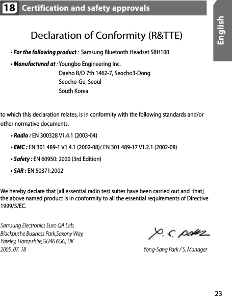 23EnglishCertification and safety approvals18Declaration of Conformity (R&amp;TTE)  • For the following product :  Samsung Bluetooth Headset SBH100  • Manufactured at : Youngbo Engineering Inc.                                         Daeho B/D 7th 1462-7, Seocho3-Dong Seocho-Gu, Seoul South Koreato which this declaration relates, is in conformity with the following standards and/or  other normative documents.  • Radio : EN 300328 V1.4.1 (2003-04)  • EMC : EN 301 489-1 V1.4.1 (2002-08)/ EN 301 489-17 V1.2.1 (2002-08)  • Safety : EN 60950: 2000 (3rd Edition)  • SAR : EN 50371:2002We hereby declare that [all essential radio test suites have been carried out and  that]  the above named product is in conformity to all the essential requirements of Directive 1999/5/EC.Samsung Electronics Euro QA Lab.Blackbushe Business Park,Saxony Way,     Yateley, Hampshire,GU46 6GG, UK            2005. 07. 18                                Yong-Sang Park / S. Manager