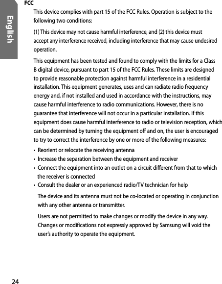24English FCC  This device complies with part 15 of the FCC Rules. Operation is subject to the following two conditions:  (1) This device may not cause harmful interference, and (2) this device must accept any interference received, including interference that may cause undesired operation. This equipment has been tested and found to comply with the limits for a Class B digital device, pursuant to part 15 of the FCC Rules. These limits are designed to provide reasonable protection against harmful interference in a residential installation. This equipment generates, uses and can radiate radio frequency energy and, if not installed and used in accordance with the instructions, may cause harmful interference to radio communications. However, there is no guarantee that interference will not occur in a particular installation. If this equipment does cause harmful interference to radio or television reception, which can be determined by turning the equipment off and on, the user is encouraged to try to correct the interference by one or more of the following measures: •  Reorient or relocate the receiving antenna •  Increase the separation between the equipment and receiver •  Connect the equipment into an outlet on a circuit different from that to which    the receiver is connected •   Consult the dealer or an experienced radio/TV technician for help The device and its antenna must not be co-located or operating in conjunction with any other antenna or transmitter. Users are not permitted to make changes or modify the device in any way. Changes or modifications not expressly approved by Samsung will void the user’s authority to operate the equipment.