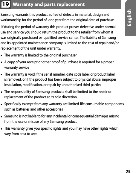 25EnglishSamsung warrants this product as free of defects in material, design and workmanship for the period of  one year from the original date of purchase. If during the period of warranty this product proves defective under normal use and service you should return the product to the retailer from whom it was originally purchased or  qualified service center. The liability of Samsung and its appointed maintenance company is limited to the cost of repair and/or replacement of the unit under warranty.•  The warranty is limited to the original purchaser•  A copy of your receipt or other proof of purchase is required for a proper  warranty service•  The warranty is void if the serial number, date code label or product label is removed, or if the product has been subject to physical abuse, improper installation, modification, or repair by unauthorised third parties•  The responsibility of Samsung products shall be limited to the repair or replacement of the product at its sole discretion•  Specifically exempt from any warranty are limited-life consumable components such as batteries and other accessories•  Samsung is not liable to for any incidental or consequential damages arising from the use or misuse of any Samsung product•  This warranty gives you specific rights and you may have other rights which vary from area to areaWarranty and parts replacement19