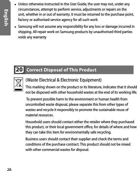 26English•  Unless otherwise instructed in the User Guide, the user may not, under any circumstances, attempt to perform service, adjustments or repairs on the unit, whether in or out of warranty. It must be returned to the purchase point, factory or authorised service agency for all such work•  Samsung will not assume any responsibility for any loss or damage incurred in shipping. All repair work on Samsung products by unauthorised third parties voids any warrantyCorrect Disposal of This Product20(Waste Electrical &amp; Electronic Equipment)This marking shown on the product or its literature, indicates that it should not be disposed with other household wastes at the end of its working life.   To prevent possible harm to the environment or human health from uncontrolled waste disposal, please separate this from other types of wastes and recycle it responsibly to promote the sustainable reuse of material resources.Household users should contact either the retailer where they purchased this product, or their local government office, for details of where and how they can take this item for environmentally safe recycling.  Business users should contact their supplier and check the terms and conditions of the purchase contract. This product should not be mixed with other commercial wastes for disposal.