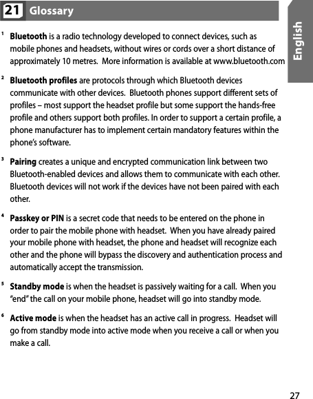 27English1 Bluetooth is a radio technology developed to connect devices, such as mobile phones and headsets, without wires or cords over a short distance of approximately 10 metres.  More information is available at www.bluetooth.com2 Bluetooth profiles are protocols through which Bluetooth devices communicate with other devices.  Bluetooth phones support different sets of profiles – most support the headset profile but some support the hands-free profile and others support both profiles. In order to support a certain profile, a phone manufacturer has to implement certain mandatory features within the phone’s software. 3 Pairing creates a unique and encrypted communication link between two Bluetooth-enabled devices and allows them to communicate with each other. Bluetooth devices will not work if the devices have not been paired with each other.4 Passkey or PIN is a secret code that needs to be entered on the phone in order to pair the mobile phone with headset.  When you have already paired your mobile phone with headset, the phone and headset will recognize each other and the phone will bypass the discovery and authentication process and automatically accept the transmission.5 Standby mode is when the headset is passively waiting for a call.  When you “end” the call on your mobile phone, headset will go into standby mode.  6 Active mode is when the headset has an active call in progress.  Headset will go from standby mode into active mode when you receive a call or when you make a call. Glossary21