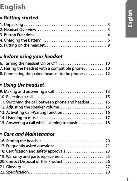 1English» Getting started1. Unpacking . . . . . . . . . . . . . . . . . . . . . . . . . . . . . . . . . . . . . . . . . . . . . . .  3 2. Headset Overview  . . . . . . . . . . . . . . . . . . . . . . . . . . . . . . . . . . . . . . .  3 3. Button Functions. . . . . . . . . . . . . . . . . . . . . . . . . . . . . . . . . . . . . . . . .  4 4. Charging the Battery . . . . . . . . . . . . . . . . . . . . . . . . . . . . . . . . . . . . .  6 5. Putting on the headset . . . . . . . . . . . . . . . . . . . . . . . . . . . . . . . . . . .  9» Before using your headset6. Turning the headset On or Off . . . . . . . . . . . . . . . . . . . . . . . . . . . 10 7. Pairing the headset with a compatible phone . . . . . . . . . . . . 10 8. Connecting the paired headset to the phone  . . . . . . . . . . . . 12» Using the headset9. Making and answering a call  . . . . . . . . . . . . . . . . . . . . . . . . . . . . 13 10. Rejecting a call  . . . . . . . . . . . . . . . . . . . . . . . . . . . . . . . . . . . . . . . . 15 11. Switching the call between phone and headset. . . . . . . . . 15 12. Adjusting the speaker volume. . . . . . . . . . . . . . . . . . . . . . . . . . 16 13. Activating Call-Waiting function . . . . . . . . . . . . . . . . . . . . . . . . 16 14. Listening to music  . . . . . . . . . . . . . . . . . . . . . . . . . . . . . . . . . . . . . 17 15. Answering a call while listening to music  . . . . . . . . . . . . . . . 18» Care and Maintenance16. Storing the headset . . . . . . . . . . . . . . . . . . . . . . . . . . . . . . . . . . . . 20 17. Frequently asked questions  . . . . . . . . . . . . . . . . . . . . . . . . . . . . 21 18. Certification and safety approvals . . . . . . . . . . . . . . . . . . . . . . 23 19. Warranty and parts replacement  . . . . . . . . . . . . . . . . . . . . . . . 25 20. Correct Disposal of This Product   . . . . . . . . . . . . . . . . . . . . . . . 26 21. Glossary . . . . . . . . . . . . . . . . . . . . . . . . . . . . . . . . . . . . . . . . . . . . . . . 27 22. Specification. . . . . . . . . . . . . . . . . . . . . . . . . . . . . . . . . . . . . . . . . . . 28 English