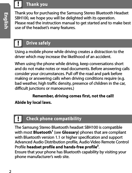 2English!Using a mobile phone while driving creates a distraction to the driver which may increase the likelihood of an accident. When using the phone while driving, keep conversations short and do not make notes or read documents. Before answering calls consider your circumstances. Pull off the road and park before making or answering calls when driving conditions require (e.g. bad weather, high traffic density, presence of children in the car, difficult junctions or manoeuvres.)Remember, driving comes first, not the call!Abide by local laws.Drive safely!Thank you for purchasing the Samsung Stereo Bluetooth Headset SBH100, we hope you will be delighted with its operation.  Please read the instruction manual to get started and to make best use of the headset’s many features.Thank youThe Samsung Stereo Bluetooth headset SBH100 is compatible with most Bluetooth¹ (see Glossary) phones that are compliant with Bluetooth version 1.1 or higher specification and support Advanced Audio Distribution profile, Audio Video Remote Control Profile headset profile and hands-free profile².  Ensure that your phone has Bluetooth capability by visiting your phone manufacturer’s web site.Check phone compatibility!
