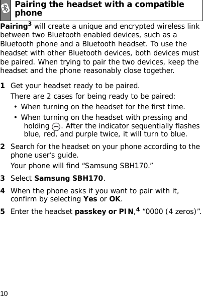 10Pairing3 will create a unique and encrypted wireless link between two Bluetooth enabled devices, such as a Bluetooth phone and a Bluetooth headset. To use the headset with other Bluetooth devices, both devices must be paired. When trying to pair the two devices, keep the headset and the phone reasonably close together.1Get your headset ready to be paired. There are 2 cases for being ready to be paired:• When turning on the headset for the first time.• When turning on the headset with pressing and holding  . After the indicator sequentially flashes blue, red, and purple twice, it will turn to blue.2Search for the headset on your phone according to the phone user’s guide. Your phone will find “Samsung SBH170.”3Select Samsung SBH170. 4When the phone asks if you want to pair with it, confirm by selecting Yes or OK. 5Enter the headset passkey or PIN,4 “0000 (4 zeros)”.Pairing the headset with a compatible phone