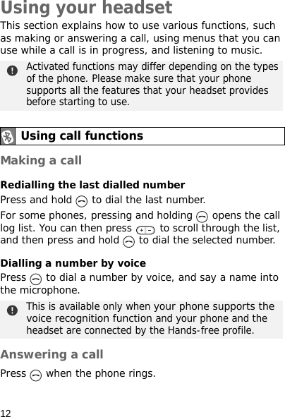 12Using your headsetThis section explains how to use various functions, such as making or answering a call, using menus that you can use while a call is in progress, and listening to music.Making a callRedialling the last dialled numberPress and hold   to dial the last number.For some phones, pressing and holding   opens the call log list. You can then press   to scroll through the list, and then press and hold   to dial the selected number.Dialling a number by voicePress   to dial a number by voice, and say a name into the microphone. Answering a callPress   when the phone rings.Activated functions may differ depending on the types of the phone. Please make sure that your phone supports all the features that your headset provides before starting to use.Using call functionsThis is available only when your phone supports the voice recognition function and your phone and the headset are connected by the Hands-free profile.