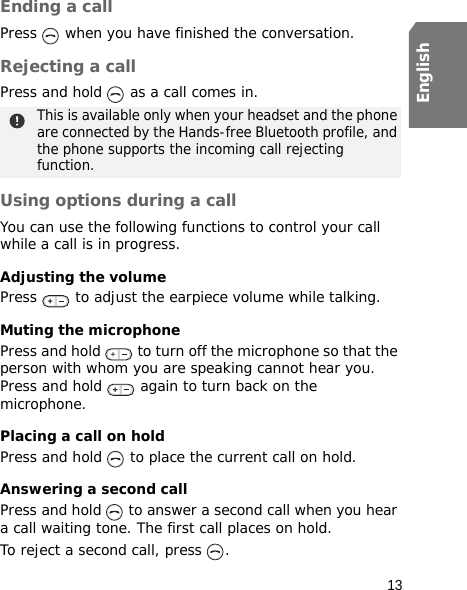 13EnglishEnding a callPress   when you have finished the conversation.Rejecting a callPress and hold   as a call comes in. Using options during a callYou can use the following functions to control your call while a call is in progress.Adjusting the volumePress   to adjust the earpiece volume while talking.Muting the microphonePress and hold   to turn off the microphone so that the person with whom you are speaking cannot hear you. Press and hold   again to turn back on the microphone.Placing a call on holdPress and hold   to place the current call on hold.Answering a second callPress and hold   to answer a second call when you hear a call waiting tone. The first call places on hold.To reject a second call, press  .This is available only when your headset and the phone are connected by the Hands-free Bluetooth profile, and the phone supports the incoming call rejecting function.