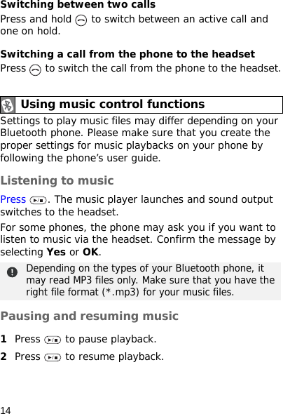 14Switching between two callsPress and hold   to switch between an active call and one on hold.Switching a call from the phone to the headsetPress   to switch the call from the phone to the headset.Settings to play music files may differ depending on your Bluetooth phone. Please make sure that you create the proper settings for music playbacks on your phone by following the phone’s user guide.Listening to musicPress  . The music player launches and sound output switches to the headset.For some phones, the phone may ask you if you want to listen to music via the headset. Confirm the message by selecting Yes or OK.Pausing and resuming music1Press   to pause playback.2Press   to resume playback.Using music control functionsDepending on the types of your Bluetooth phone, it may read MP3 files only. Make sure that you have the right file format (*.mp3) for your music files.