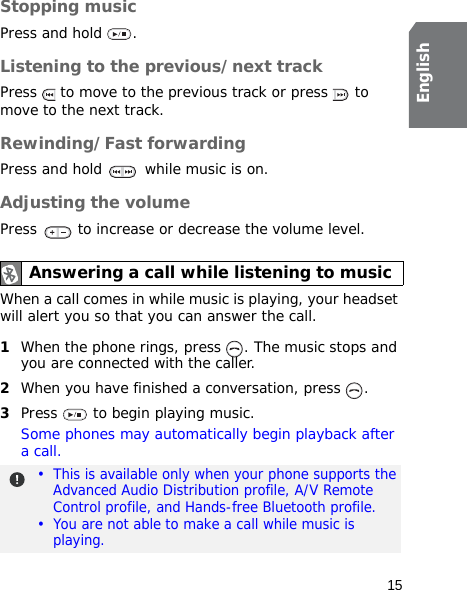 15EnglishStopping musicPress and hold  . Listening to the previous/next trackPress   to move to the previous track or press   to move to the next track.Rewinding/Fast forwardingPress and hold   while music is on.Adjusting the volumePress   to increase or decrease the volume level.When a call comes in while music is playing, your headset will alert you so that you can answer the call.1When the phone rings, press  . The music stops and you are connected with the caller.2When you have finished a conversation, press  .3Press   to begin playing music.Some phones may automatically begin playback after a call.Answering a call while listening to music•  This is available only when your phone supports the Advanced Audio Distribution profile, A/V Remote Control profile, and Hands-free Bluetooth profile.•  You are not able to make a call while music is playing.