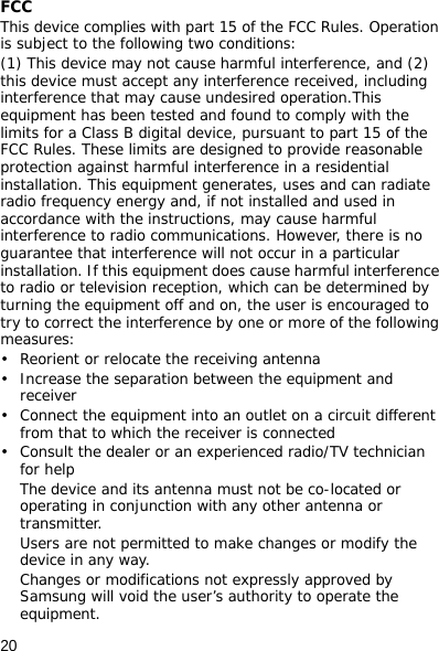 20FCCThis device complies with part 15 of the FCC Rules. Operation is subject to the following two conditions: (1) This device may not cause harmful interference, and (2) this device must accept any interference received, including interference that may cause undesired operation.This equipment has been tested and found to comply with the limits for a Class B digital device, pursuant to part 15 of the FCC Rules. These limits are designed to provide reasonable protection against harmful interference in a residential installation. This equipment generates, uses and can radiate radio frequency energy and, if not installed and used in accordance with the instructions, may cause harmful interference to radio communications. However, there is no guarantee that interference will not occur in a particular installation. If this equipment does cause harmful interference to radio or television reception, which can be determined by turning the equipment off and on, the user is encouraged to try to correct the interference by one or more of the following measures:• Reorient or relocate the receiving antenna• Increase the separation between the equipment and receiver• Connect the equipment into an outlet on a circuit different from that to which the receiver is connected• Consult the dealer or an experienced radio/TV technician for helpThe device and its antenna must not be co-located or operating in conjunction with any other antenna or transmitter.Users are not permitted to make changes or modify the device in any way. Changes or modifications not expressly approved by Samsung will void the user’s authority to operate the equipment.