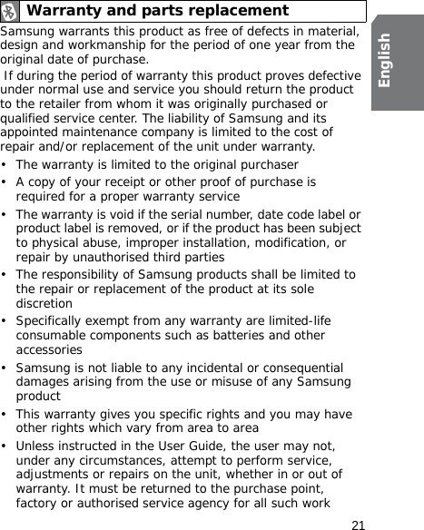 21EnglishSamsung warrants this product as free of defects in material, design and workmanship for the period of one year from the original date of purchase. If during the period of warranty this product proves defective under normal use and service you should return the product to the retailer from whom it was originally purchased or qualified service center. The liability of Samsung and its appointed maintenance company is limited to the cost of repair and/or replacement of the unit under warranty.• The warranty is limited to the original purchaser• A copy of your receipt or other proof of purchase is required for a proper warranty service• The warranty is void if the serial number, date code label or product label is removed, or if the product has been subject to physical abuse, improper installation, modification, or repair by unauthorised third parties• The responsibility of Samsung products shall be limited to the repair or replacement of the product at its sole discretion• Specifically exempt from any warranty are limited-life consumable components such as batteries and other accessories• Samsung is not liable to any incidental or consequential damages arising from the use or misuse of any Samsung product• This warranty gives you specific rights and you may have other rights which vary from area to area• Unless instructed in the User Guide, the user may not, under any circumstances, attempt to perform service, adjustments or repairs on the unit, whether in or out of warranty. It must be returned to the purchase point, factory or authorised service agency for all such workWarranty and parts replacement