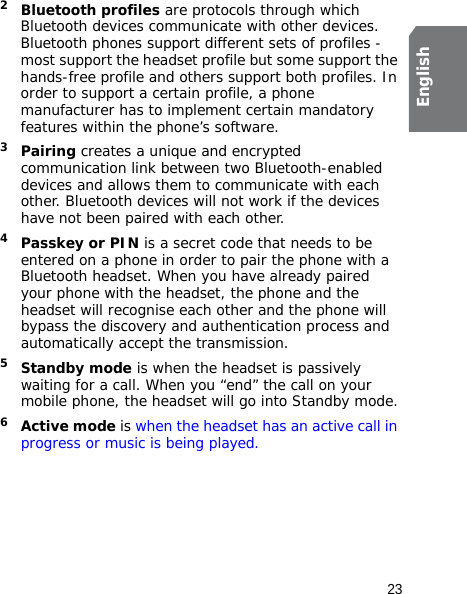 23English2Bluetooth profiles are protocols through which Bluetooth devices communicate with other devices. Bluetooth phones support different sets of profiles - most support the headset profile but some support the hands-free profile and others support both profiles. In order to support a certain profile, a phone manufacturer has to implement certain mandatory features within the phone’s software. 3Pairing creates a unique and encrypted communication link between two Bluetooth-enabled devices and allows them to communicate with each other. Bluetooth devices will not work if the devices have not been paired with each other.4Passkey or PIN is a secret code that needs to be entered on a phone in order to pair the phone with a Bluetooth headset. When you have already paired your phone with the headset, the phone and the headset will recognise each other and the phone will bypass the discovery and authentication process and automatically accept the transmission.5Standby mode is when the headset is passively waiting for a call. When you “end” the call on your mobile phone, the headset will go into Standby mode.6Active mode is when the headset has an active call in progress or music is being played. 