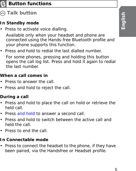 5English Talk buttonIn Standby mode• Press to activate voice dialling.Available only when your headset and phone are connected using the Hands-free Bluetooth profile and your phone supports this function.• Press and hold to redial the last dialled number.For some phones, pressing and holding this button opens the call log list. Press and hold it again to redial the last number.When a call comes in• Press to answer the call.• Press and hold to reject the call.During a call• Press and hold to place the call on hold or retrieve the held call.•Press and hold to answer a second call.• Press and hold to switch between the active call and held the call.• Press to end the call.In Connectable mode• Press to connect the headset to the phone, if they have been paired, via the Handsfree or Headset profile.Button functions