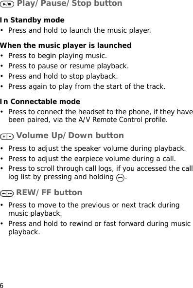 6 Play/Pause/Stop buttonIn Standby mode• Press and hold to launch the music player.When the music player is launched• Press to begin playing music.• Press to pause or resume playback.• Press and hold to stop playback.• Press again to play from the start of the track.In Connectable mode• Press to connect the headset to the phone, if they have been paired, via the A/V Remote Control profile. Volume Up/Down button• Press to adjust the speaker volume during playback.• Press to adjust the earpiece volume during a call.• Press to scroll through call logs, if you accessed the call log list by pressing and holding  . REW/FF button• Press to move to the previous or next track during music playback.• Press and hold to rewind or fast forward during music playback.