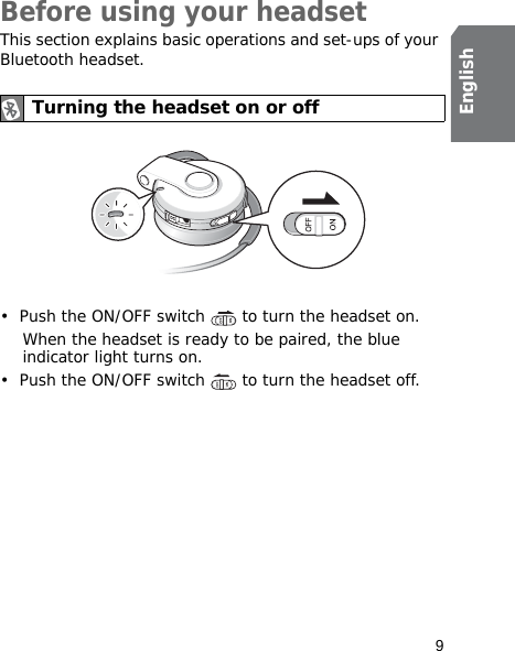 9EnglishBefore using your headsetThis section explains basic operations and set-ups of your Bluetooth headset.• Push the ON/OFF switch   to turn the headset on.When the headset is ready to be paired, the blue indicator light turns on.• Push the ON/OFF switch   to turn the headset off.Turning the headset on or off