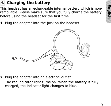 9EnglishThis headset has a rechargeable internal battery which is non-removable. Please make sure that you fully charge the battery before using the headset for the first time. 1Plug the adapter into the jack on the headset.2Plug the adapter into an electrical outlet.The red indicator light turns on. When the battery is fully charged, the indicator light changes to blue.Charging the battery