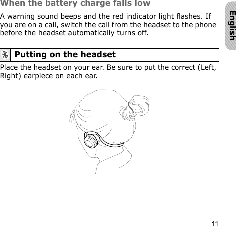 11EnglishWhen the battery charge falls lowA warning sound beeps and the red indicator light flashes. If you are on a call, switch the call from the headset to the phone before the headset automatically turns off.Place the headset on your ear. Be sure to put the correct (Left, Right) earpiece on each ear.Putting on the headset