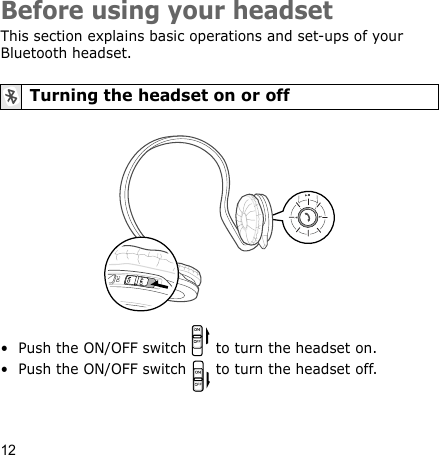 12Before using your headsetThis section explains basic operations and set-ups of your Bluetooth headset.• Push the ON/OFF switch   to turn the headset on.• Push the ON/OFF switch   to turn the headset off.Turning the headset on or off