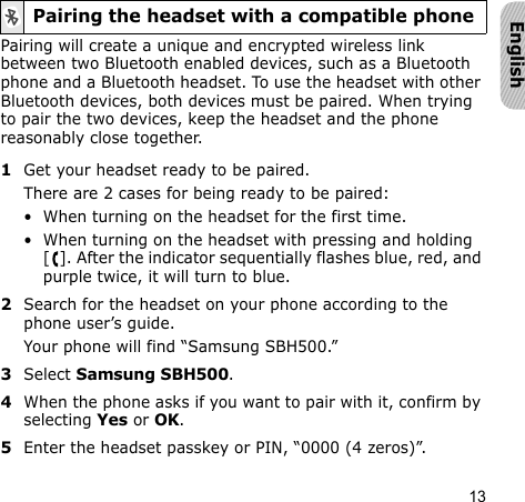 13EnglishPairing will create a unique and encrypted wireless link between two Bluetooth enabled devices, such as a Bluetooth phone and a Bluetooth headset. To use the headset with other Bluetooth devices, both devices must be paired. When trying to pair the two devices, keep the headset and the phone reasonably close together.1Get your headset ready to be paired.There are 2 cases for being ready to be paired:• When turning on the headset for the first time.• When turning on the headset with pressing and holding [ ]. After the indicator sequentially flashes blue, red, and purple twice, it will turn to blue.2Search for the headset on your phone according to the phone user’s guide. Your phone will find “Samsung SBH500.”3Select Samsung SBH500. 4When the phone asks if you want to pair with it, confirm by selecting Yes or OK. 5Enter the headset passkey or PIN, “0000 (4 zeros)”.Pairing the headset with a compatible phone