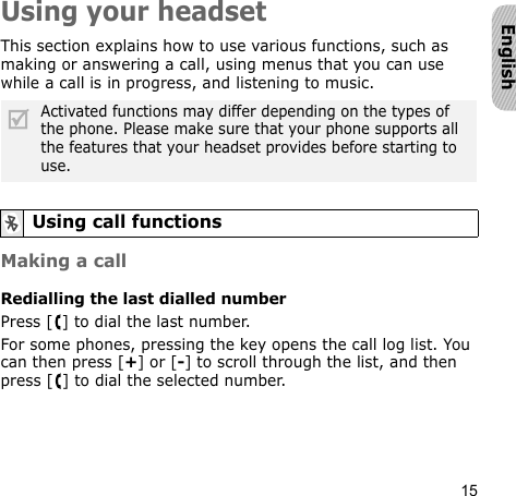 15EnglishUsing your headsetThis section explains how to use various functions, such as making or answering a call, using menus that you can use while a call is in progress, and listening to music.Making a callRedialling the last dialled numberPress [ ] to dial the last number.For some phones, pressing the key opens the call log list. You can then press [+] or [-] to scroll through the list, and then press [ ] to dial the selected number.Activated functions may differ depending on the types of the phone. Please make sure that your phone supports all the features that your headset provides before starting to use.Using call functions