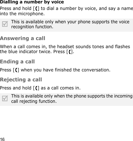 16Dialling a number by voicePress and hold [ ] to dial a number by voice, and say a name into the microphone.Answering a callWhen a call comes in, the headset sounds tones and flashes the blue indicator twice. Press [ ].Ending a callPress [ ] when you have finished the conversation.Rejecting a callPress and hold [ ] as a call comes in.This is available only when your phone supports the voice recognition function.This is available only when the phone supports the incoming call rejecting function.