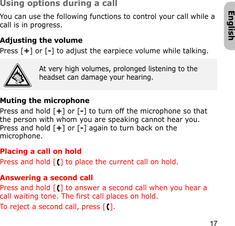17EnglishUsing options during a callYou can use the following functions to control your call while a call is in progress.Adjusting the volumePress [+] or [-] to adjust the earpiece volume while talking.Muting the microphonePress and hold [+] or [-] to turn off the microphone so that the person with whom you are speaking cannot hear you. Press and hold [+] or [-] again to turn back on the microphone.Placing a call on holdPress and hold [ ] to place the current call on hold.Answering a second callPress and hold [ ] to answer a second call when you hear a call waiting tone. The first call places on hold.To reject a second call, press [ ].At very high volumes, prolonged listening to the headset can damage your hearing.
