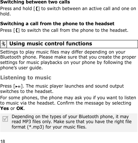 18Switching between two callsPress and hold [ ] to switch between an active call and one on hold.Switching a call from the phone to the headsetPress [ ] to switch the call from the phone to the headset.Settings to play music files may differ depending on your Bluetooth phone. Please make sure that you create the proper settings for music playbacks on your phone by following the phone’s user guide.Listening to musicPress [ ]. The music player launches and sound output switches to the headset.For some phones, the phone may ask you if you want to listen to music via the headset. Confirm the message by selecting Yes or OK.Using music control functionsDepending on the types of your Bluetooth phone, it may read MP3 files only. Make sure that you have the right file format (*.mp3) for your music files.