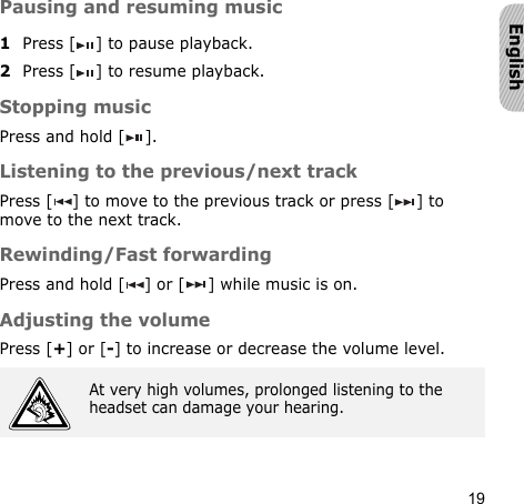 19EnglishPausing and resuming music1Press [ ] to pause playback.2Press [ ] to resume playback.Stopping musicPress and hold [ ]. Listening to the previous/next trackPress [ ] to move to the previous track or press [ ] to move to the next track.Rewinding/Fast forwardingPress and hold [ ] or [ ] while music is on.Adjusting the volumePress [+] or [-] to increase or decrease the volume level.At very high volumes, prolonged listening to the headset can damage your hearing.