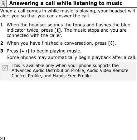 20When a call comes in while music is playing, your headset will alert you so that you can answer the call.1When the headset sounds the tones and flashes the blue indicator twice, press [ ]. The music stops and you are connected with the caller.2When you have finished a conversation, press [ ].3Press [ ] to begin playing music.Some phones may automatically begin playback after a call.Answering a call while listening to musicThis is available only when your phone supports the Advanced Audio Distribution Profile, Audio Video Remote Control Profile, and Hands-Free Profile.