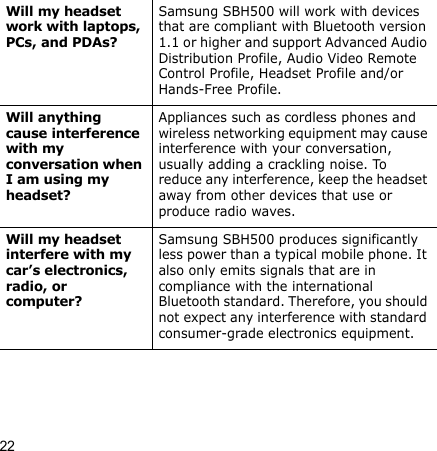 22Will my headset work with laptops, PCs, and PDAs?Samsung SBH500 will work with devices that are compliant with Bluetooth version 1.1 or higher and support Advanced Audio Distribution Profile, Audio Video Remote Control Profile, Headset Profile and/or Hands-Free Profile.Will anything cause interference with my conversation when I am using my headset?Appliances such as cordless phones and wireless networking equipment may cause interference with your conversation, usually adding a crackling noise. To reduce any interference, keep the headset away from other devices that use or produce radio waves.Will my headset interfere with my car’s electronics, radio, or computer?Samsung SBH500 produces significantly less power than a typical mobile phone. It also only emits signals that are in compliance with the international Bluetooth standard. Therefore, you should not expect any interference with standard consumer-grade electronics equipment.