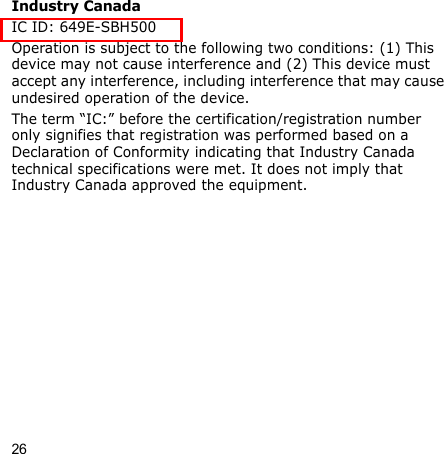 26Industry CanadaIC ID: 649E-SBH500Operation is subject to the following two conditions: (1) This device may not cause interference and (2) This device must accept any interference, including interference that may cause undesired operation of the device.The term “IC:” before the certification/registration number only signifies that registration was performed based on a Declaration of Conformity indicating that Industry Canada technical specifications were met. It does not imply that Industry Canada approved the equipment.