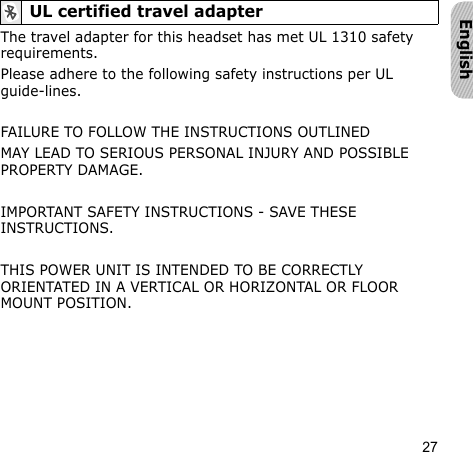 27EnglishThe travel adapter for this headset has met UL 1310 safety requirements.Please adhere to the following safety instructions per UL guide-lines.FAILURE TO FOLLOW THE INSTRUCTIONS OUTLINED MAY LEAD TO SERIOUS PERSONAL INJURY AND POSSIBLE PROPERTY DAMAGE.IMPORTANT SAFETY INSTRUCTIONS - SAVE THESE INSTRUCTIONS.THIS POWER UNIT IS INTENDED TO BE CORRECTLY ORIENTATED IN A VERTICAL OR HORIZONTAL OR FLOOR MOUNT POSITION.UL certified travel adapter