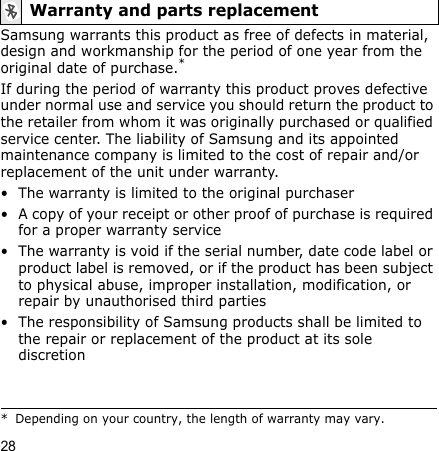 28Samsung warrants this product as free of defects in material, design and workmanship for the period of one year from the original date of purchase.*If during the period of warranty this product proves defective under normal use and service you should return the product to the retailer from whom it was originally purchased or qualified service center. The liability of Samsung and its appointed maintenance company is limited to the cost of repair and/or replacement of the unit under warranty.• The warranty is limited to the original purchaser• A copy of your receipt or other proof of purchase is required for a proper warranty service• The warranty is void if the serial number, date code label or product label is removed, or if the product has been subject to physical abuse, improper installation, modification, or repair by unauthorised third parties• The responsibility of Samsung products shall be limited to the repair or replacement of the product at its sole discretionWarranty and parts replacement* Depending on your country, the length of warranty may vary.