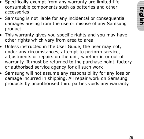 29English• Specifically exempt from any warranty are limited-life consumable components such as batteries and other accessories• Samsung is not liable for any incidental or consequential damages arising from the use or misuse of any Samsung product• This warranty gives you specific rights and you may have other rights which vary from area to area• Unless instructed in the User Guide, the user may not, under any circumstances, attempt to perform service, adjustments or repairs on the unit, whether in or out of warranty. It must be returned to the purchase point, factory or authorised service agency for all such work• Samsung will not assume any responsibility for any loss or damage incurred in shipping. All repair work on Samsung products by unauthorised third parties voids any warranty