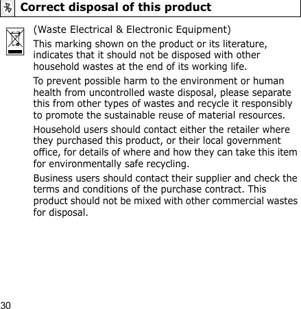 30Correct disposal of this product(Waste Electrical &amp; Electronic Equipment)This marking shown on the product or its literature, indicates that it should not be disposed with other household wastes at the end of its working life.To prevent possible harm to the environment or human health from uncontrolled waste disposal, please separate this from other types of wastes and recycle it responsibly to promote the sustainable reuse of material resources.Household users should contact either the retailer where they purchased this product, or their local government office, for details of where and how they can take this item for environmentally safe recycling.Business users should contact their supplier and check the terms and conditions of the purchase contract. This product should not be mixed with other commercial wastes for disposal.