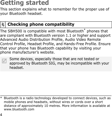 4Getting startedThis section explains what to remember for the proper use of your Bluetooth headset.The SBH500 is compatible with most Bluetooth* phones that are compliant with Bluetooth version 1.1 or higher and support Advanced Audio Distribution Profile, Audio Video Remote Control Profile, Headset Profile, and Hands-Free Profile. Ensure that your phone has Bluetooth capability by visiting your phone manufacturer’s website.Checking phone compatibility* Bluetooth is a radio technology developed to connect devices, such as mobile phones and headsets, without wires or cords over a short distance of approximately 10 metres. More information is available at www.bluetooth.comSome devices, especially those that are not tested or approved by Bluetooth SIG, may be incompatible with your headset.